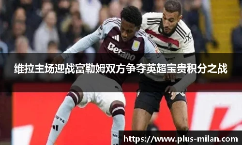 维拉主场迎战富勒姆双方争夺英超宝贵积分之战